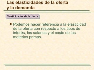 Las elasticidades de la oferta
y la demanda
Elasticidades de la oferta


     Podemos hacer referencia a la elasticidad
      de la oferta con respecto a los tipos de
      interés, los salarios y el coste de las
      materias primas.
 