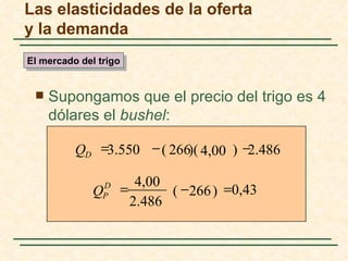Las elasticidades de la oferta
y la demanda
El mercado del trigo


    Supongamos que el precio del trigo es 4
     dólares el bushel:

          QD =3.550 − ( 266)( 4,00 ) −2.486

                          4,00
              Q D
                P
                       =       ( − 266 ) =0,43
                         2.486
 