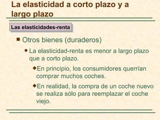 La elasticidad a corto plazo y a
largo plazo
Las elasticidades-renta

     Otros bienes (duraderos)
         La elasticidad-renta es menor a largo plazo
          que a corto plazo.
           En principio, los consumidores querrían
            comprar muchos coches.
           En  realidad, la compra de un coche nuevo
            se realiza sólo para reemplazar el coche
            viejo.
 