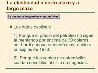 La elasticidad a corto plazo y a
largo plazo
La demanda de gasolina y automóviles


    Los datos explican:
     1) Por qué el precio del petróleo no sigue
     aumentando por encima de 30 dólares
     por barril aunque aumentó muy rápido a
     principios de 1970.
     2) Por qué las ventas de automóviles
     son tan sensibles al ciclo de negocios.
 