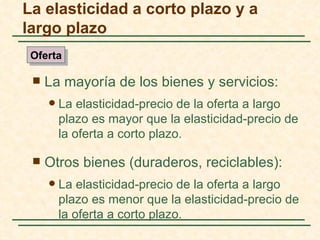La elasticidad a corto plazo y a
largo plazo
 Oferta

    La mayoría de los bienes y servicios:
        La elasticidad-precio de la oferta a largo
         plazo es mayor que la elasticidad-precio de
         la oferta a corto plazo.

    Otros bienes (duraderos, reciclables):
        La elasticidad-precio de la oferta a largo
         plazo es menor que la elasticidad-precio de
         la oferta a corto plazo.
 