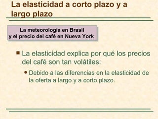 La elasticidad a corto plazo y a
largo plazo
     La meteorología en Brasil
y el precio del café en Nueva York


     La elasticidad explica por qué los precios
      del café son tan volátiles:
         Debido a las diferencias en la elasticidad de
          la oferta a largo y a corto plazo.
 