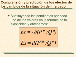 Comprensión y predicción de los efectos de
los cambios de la situación del mercado

       Sustituyendo las pendientes por cada
        uno de los valores en la fórmula de la
        elasticidad y obtenemos:

              ED = - b(P * /Q*)

              ES = d(P * /Q*)
 