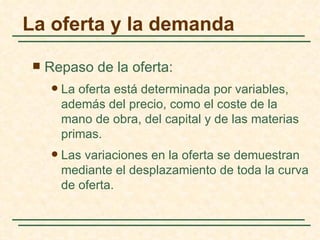 La oferta y la demanda

    Repaso de la oferta:
         La oferta está determinada por variables,
          además del precio, como el coste de la
          mano de obra, del capital y de las materias
          primas.
         Las variaciones en la oferta se demuestran
          mediante el desplazamiento de toda la curva
          de oferta.
 