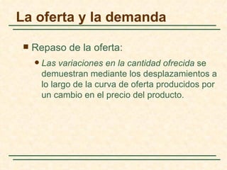 La oferta y la demanda

    Repaso de la oferta:
        Las variaciones en la cantidad ofrecida se
         demuestran mediante los desplazamientos a
         lo largo de la curva de oferta producidos por
         un cambio en el precio del producto.
 