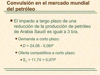 Convulsión en el mercado mundial
del petróleo

    El impacto a largo plazo de una
     reducción de la producción de petróleo
     de Arabia Saudí es igual a 3 b/a.
        Demanda a corto plazo:
             D = 24,08 - 0,06P
        Oferta competititva a corto plazo:
             SC = 11,74 + 0,07P
 