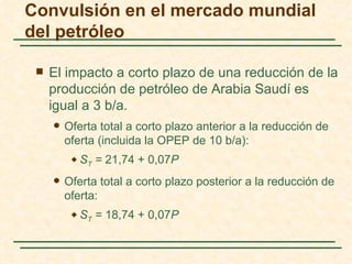 Convulsión en el mercado mundial
del petróleo

    El impacto a corto plazo de una reducción de la
     producción de petróleo de Arabia Saudí es
     igual a 3 b/a.
        Oferta total a corto plazo anterior a la reducción de
         oferta (incluida la OPEP de 10 b/a):
             ST = 21,74 + 0,07P
        Oferta total a corto plazo posterior a la reducción de
         oferta:
             ST = 18,74 + 0,07P
 