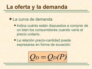 La oferta y la demanda

    La curva de demanda
        Indica cuánto están dispuestos a comprar de
         un bien los consumidores cuando varía el
         precio unitario.
        La relación precio-cantidad puede
         expresarse en forma de ecuación:


                QD = QD(P)
 
