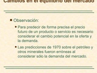Cambios en el equilibrio del mercado


     Observación:
         Para predecir de forma precisa el precio
          futuro de un producto o servicio es necesario
          considerar el cambio potencial en la oferta y
          la demanda.
         Las predicciones de 1970 sobre el petróleo y
          otros minerales fueron erróneas al
          considerar sólo la demanda del mercado.
 