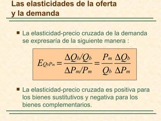 Las elasticidades de la oferta
y la demanda

    La elasticidad-precio cruzada de la demanda
     se expresaría de la siguiente manera :

                  ∆Qb/Qb Pm ∆Qb
          EQbPm =       =
                  ∆Pm/Pm Qb ∆Pm
    La elasticidad-precio cruzada es positiva para
     los bienes sustitutivos y negativa para los
     bienes complementarios.
 