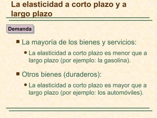 La elasticidad a corto plazo y a
largo plazo
Demanda

     La mayoría de los bienes y servicios:
         La elasticidad a corto plazo es menor que a
          largo plazo (por ejemplo: la gasolina).

     Otros bienes (duraderos):
         La elasticidad a corto plazo es mayor que a
          largo plazo (por ejemplo: los automóviles).
 
