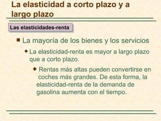 La elasticidad a corto plazo y a
largo plazo
Las elasticidades-renta

     La mayoría de los bienes y los servicios
         La elasticidad-renta es mayor a largo plazo
          que a corto plazo.
            Rentas más altas pueden convertirse en
             coches más grandes. De esta forma, la
            elasticidad-renta de la demanda de
            gasolina aumenta con el tiempo.
 