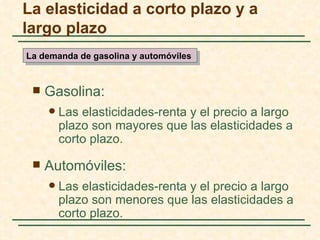 La elasticidad a corto plazo y a
largo plazo
La demanda de gasolina y automóviles


    Gasolina:
        Las elasticidades-renta y el precio a largo
         plazo son mayores que las elasticidades a
         corto plazo.

    Automóviles:
        Las elasticidades-renta y el precio a largo
         plazo son menores que las elasticidades a
         corto plazo.
 