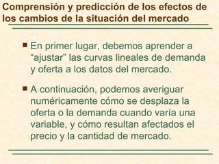 Comprensión y predicción de los efectos de
los cambios de la situación del mercado

       En primer lugar, debemos aprender a
        “ajustar” las curvas lineales de demanda
        y oferta a los datos del mercado.
       A continuación, podemos averiguar
        numéricamente cómo se desplaza la
        oferta o la demanda cuando varía una
        variable, y cómo resultan afectados el
        precio y la cantidad de mercado.
 