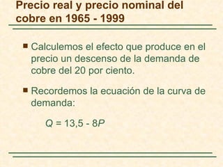 Precio real y precio nominal del
cobre en 1965 - 1999

    Calculemos el efecto que produce en el
     precio un descenso de la demanda de
     cobre del 20 por ciento.
    Recordemos la ecuación de la curva de
     demanda:

        Q = 13,5 - 8P
 