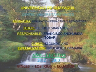 UNIVERSIDAD DE GUAYAQUIL
 FACULTAD DE FILOSOFIA LETRAS Y CIENCIAS DE LA EDUCACION
      CENTRO UNIVERSITARIO VINCES

ASIGNATURA: EVALUACION EDUACTIVA Y ESTADISTICA

       TUTOR: Dr. JHON GRANADOS
  RESPONSABLE: FRANCISCO ANCHUNDIA
               TOBAR
           CURSO: SEGUNDO AÑO
   ESPECIALIZACION: EDUCACION PRIMARIA
         AÑO – LECTIVO
            2012 - 2013
  VINCES - LOS RIOS - ECUADOR
 