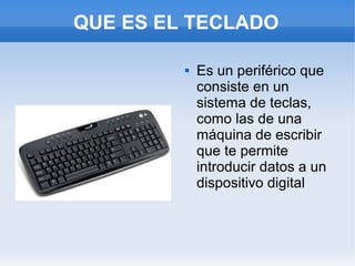 QUE ES EL TECLADO

            Es un periférico que
             consiste en un
             sistema de teclas,
             como las de una
             máquina de escribir
             que te permite
             introducir datos a un
             dispositivo digital
 