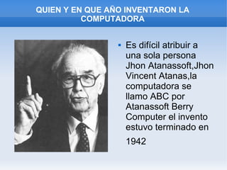 QUIEN Y EN QUE AÑO INVENTARON LA
          COMPUTADORA


                    Es difícil atribuir a
                     una sola persona
                     Jhon Atanassoft,Jhon
                     Vincent Atanas,la
                     computadora se
                     llamo ABC por
                     Atanassoft Berry
                     Computer el invento
                     estuvo terminado en
                     1942
 