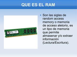 QUE ES EL RAM

          Son las siglas de
           random access
           memory o memoria
           de acceso aletorio, es
           un tipo de memoria
           que permite
           almasenar y/o extraer
           información
           (Lectura/Escritura).
 