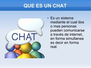 QUE ES UN CHAT

          Es un sistema
           mediante el cual dos
           o mas personas
           pueden comunicarse
           a través de internet,
           en forma simultanea
           es decir en forma
           real.
 