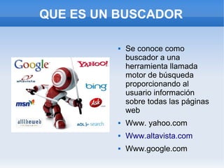 QUE ES UN BUSCADOR

            Se conoce como
             buscador a una
             herramienta llamada
             motor de búsqueda
             proporcionando al
             usuario información
             sobre todas las páginas
             web
            Www. yahoo.com
            Www.altavista.com
            Www.google.com
 