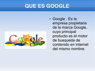 QUE ES GOOGLE

          Google . Es la
           empresa propietaria
           de la marca Google,
           cuyo principal
           producto es el motor
           de busqueda de
           contenido en internet
           del mismo nombre.
 