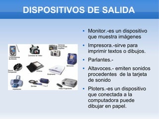 DISPOSITIVOS DE SALIDA

              Monitor.-es un dispositivo
               que muestra imágenes
              Impresora.-sirve para
               imprimir textos o dibujos.
              Parlantes.-
              Altavoces.- emiten sonidos
               procedentes de la tarjeta
               de sonido
              Ploters.-es un dispositivo
               que conectada a la
               computadora puede
               dibujar en papel.
 