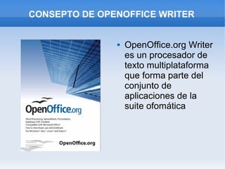 CONSEPTO DE OPENOFFICE WRITER


                  OpenOffice.org Writer
                   es un procesador de
                   texto multiplataforma
                   que forma parte del
                   conjunto de
                   aplicaciones de la
                   suite ofomática
 