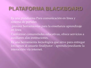 Es una plataforma Para comunicación en línea y 
sistema de portales 
proveer herramientas para la enseñanza aprendizaje 
en línea 
Conformar comunidades educativas, ofrece servicios a 
auxiliares alas instituciones. 
Es una herramienta tecnológica que sirve para entregar 
los cursos al usuario final(tutor – aprendiz)mediante la 
interacción vía internet. 
 