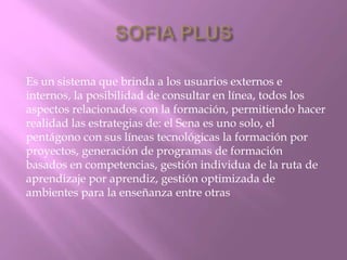 Es un sistema que brinda a los usuarios externos e 
internos, la posibilidad de consultar en línea, todos los 
aspectos relacionados con la formación, permitiendo hacer 
realidad las estrategias de: el Sena es uno solo, el 
pentágono con sus líneas tecnológicas la formación por 
proyectos, generación de programas de formación 
basados en competencias, gestión individua de la ruta de 
aprendizaje por aprendiz, gestión optimizada de 
ambientes para la enseñanza entre otras 
