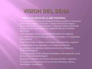MEGA 2020 SENA DE CLASE MUNDIAL 
En el 2020,el SENA será una entidad de clase mundial en formación 
profesional integral y en el uso y apropiación de tecnología e 
innovación al servicio de personas y empresas; habrá contribuido 
decisivamente a incrementar la competitividad de Colombia 
atreves de: 
- Los relevante al aporte de la productividad de la empresa. 
La contribución a la efectiva generación de empleo y la superación 
de la pobreza 
El aporte de fuerza laboral innovadora a las empresas y regiones 
La integridad de sus egresado y su vocación de servicio 
La calidad y los estándares internacionales de su formación 
profesional integral . 
La incorporación de las ultimas tecnologías en las empresas y en la 
formación profesional integral 
Su estrecha relación con el sector educativo (media y superior). 
La excelencia en la gestión de sus recursos (humanos, físicos, 
tecnológicos, financieros) 
 