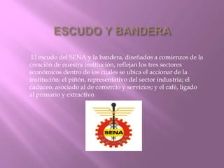 El escudo del SENA y la bandera, diseñados a comienzos de la 
creación de nuestra institución, reflejan los tres sectores 
económicos dentro de los cuales se ubica el accionar de la 
institución: el piñón, representativo del sector industria; el 
caduceo, asociado al de comercio y servicios; y el café, ligado 
al primario y extractivo. 
 
