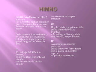 CORO Estudiantes del SENA 
adelante 
Por Colombia luchad con amor 
Con el ánimo noble y radiante 
Transformémosla en mundo 
mejor 
I 
De la patria el futuro destino, 
en las manos del joven está, 
el trabajo es seguro camino, 
que el progreso a Colombia 
dará. 
II 
En la forja del SENA se 
forman, 
hombres libres que anhelan 
triunfar, 
con la ciencia y la técnica 
unidas, 
nuevos rumbos de paz 
trazarán. 
III 
Hoy la patria nos grita sentida, 
¡estudiantes del SENA 
triunfad! 
solo así lograréis en la vida, 
más justicia, mayor libertad. 
IV 
Avancemos con fuerza 
guerrera, 
¡estudiantes con firme tesón! 
que la patria en nosotros 
espera, 
su pacífica revolución. 
 