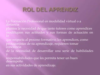 La Formación Profesional en modalidad virtual o a 
distancia 
plantea la necesidad de que tanto tutores como aprendices 
modifiquen sus actitudes y sus formas de actuación en 
lo 
que respecta al proceso formativo; los aprendices, como 
protagonistas de su aprendizaje, requieren tomar 
conciencia 
de la necesidad de desarrollar una serie de habilidades 
y 
responsabilidades que les permita tener un buen 
desempeño 
en sus actividades de aprendizaje. 
 