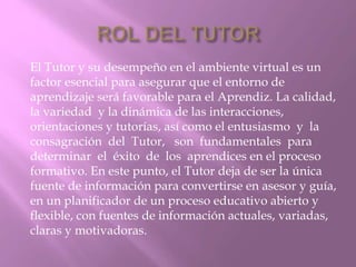 El Tutor y su desempeño en el ambiente virtual es un 
factor esencial para asegurar que el entorno de 
aprendizaje será favorable para el Aprendiz. La calidad, 
la variedad y la dinámica de las interacciones, 
orientaciones y tutorías, así como el entusiasmo y la 
consagración del Tutor, son fundamentales para 
determinar el éxito de los aprendices en el proceso 
formativo. En este punto, el Tutor deja de ser la única 
fuente de información para convertirse en asesor y guía, 
en un planificador de un proceso educativo abierto y 
flexible, con fuentes de información actuales, variadas, 
claras y motivadoras. 
 