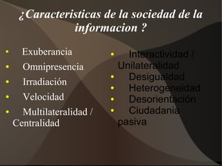¿Caracteristicas de la sociedad de la
informacion ?
●
Exuberancia
● Omnipresencia
● Irradiación
● Velocidad
● Multilateralidad /
Centralidad
● Interactividad /
Unilateralidad
● Desigualdad
● Heterogeneidad
● Desorientación
● Ciudadania
pasiva
 