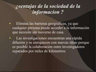 ¿ventajas de la sociedad de la
informacion ?
● Elimina las barreras geográficas, ya que
cualquier persona puede acceder a la información
que necesite sin moverse de casa.
● Las investigaciones encuentran una rápida
difusión y se enriquecen con nuevas ideas porque
es posible la colaboración entre investigadores
separados por miles de kilómetros.
 
