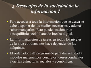 ¿ Desvenjas de la sociedad de la
informacion ?
● Para acceder a toda la información que se desea se
debe disponer de los medios necesarios y además
saber manejarlos. Esto puede ocasionar un
desequilibrio social llamado brecha digital.
● La informatización de tareas en todos los niveles
de la vida cotidiana nos hace depender de las
máquinas.
● El ordenador está programado para dar realidad a
modelos matemáticos concretos, correspondientes
a ciertas estructuras sociales y económicas.
 