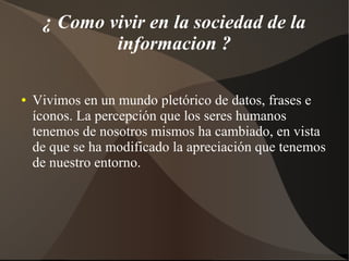 ¿ Como vivir en la sociedad de la
informacion ?
● Vivimos en un mundo pletórico de datos, frases e
íconos. La percepción que los seres humanos
tenemos de nosotros mismos ha cambiado, en vista
de que se ha modificado la apreciación que tenemos
de nuestro entorno.
 