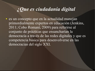¿Que es ciudadanía digital
● es un concepto que en la actualidad manejan
primordialmente expertos en educación (Jenkins,
2011; Cobo Romaní, 2009) para referirse al
conjunto de prácticas que ensancharían la
democracia a través de las redes digitales y que es
competencia básica para desenvolverse en las
democracias del siglo XXI.
 