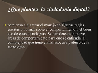 ¿Que plantea la ciudadanía digital?
● comienza a plantear el manejo de algunas reglas
escritas o normas sobre el comportamiento y el buen
uso de estas tecnologías. Se han detectado nueve
áreas de comportamiento para que se entienda la
complejidad que tiene el mal uso, uso y abuso de la
tecnología.
 