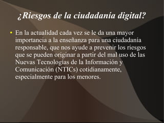 ¿Riesgos de la ciudadanía digital?
● En la actualidad cada vez se le da una mayor
importancia a la enseñanza para una ciudadanía
responsable, que nos ayude a prevenir los riesgos
que se pueden originar a partir del mal uso de las
Nuevas Tecnologías de la Información y
Comunicación (NTICs) cotidianamente,
especialmente para los menores.
 