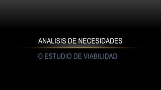 O ESTUDIO DE VIABILIDAD
ANALISIS DE NECESIDADES
 