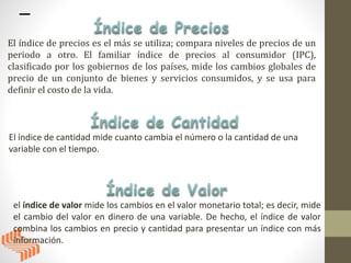 El índice de precios es el más se utiliza; compara niveles de precios de un
periodo a otro. El familiar índice de precios al consumidor (IPC),
clasificado por los gobiernos de los países, mide los cambios globales de
precio de un conjunto de bienes y servicios consumidos, y se usa para
definir el costo de la vida.
El índice de cantidad mide cuanto cambia el número o la cantidad de una
variable con el tiempo.
el índice de valor mide los cambios en el valor monetario total; es decir, mide
el cambio del valor en dinero de una variable. De hecho, el índice de valor
combina los cambios en precio y cantidad para presentar un índice con más
información.
 