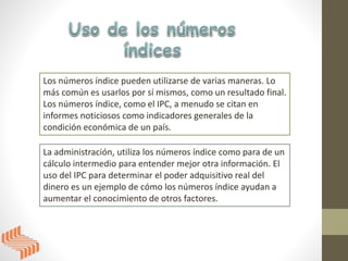 Los números índice pueden utilizarse de varias maneras. Lo
más común es usarlos por sí mismos, como un resultado final.
Los números índice, como el IPC, a menudo se citan en
informes noticiosos como indicadores generales de la
condición económica de un país.
La administración, utiliza los números índice como para de un
cálculo intermedio para entender mejor otra información. El
uso del IPC para determinar el poder adquisitivo real del
dinero es un ejemplo de cómo los números índice ayudan a
aumentar el conocimiento de otros factores.
 
