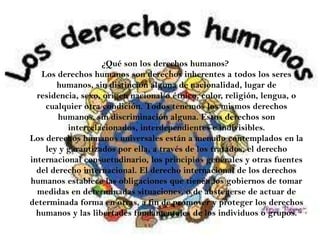 ¿Qué son los derechos humanos?
Los derechos humanos son derechos inherentes a todos los seres
humanos, sin distinción alguna de nacionalidad, lugar de
residencia, sexo, origen nacional o étnico, color, religión, lengua, o
cualquier otra condición. Todos tenemos los mismos derechos
humanos, sin discriminación alguna. Estos derechos son
interrelacionados, interdependientes e indivisibles.
Los derechos humanos universales están a menudo contemplados en la
ley y garantizados por ella, a través de los tratados, el derecho
internacional consuetudinario, los principios generales y otras fuentes
del derecho internacional. El derecho internacional de los derechos
humanos establece las obligaciones que tienen los gobiernos de tomar
medidas en determinadas situaciones, o de abstenerse de actuar de
determinada forma en otras, a fin de promover y proteger los derechos
humanos y las libertades fundamentales de los individuos o grupos.
