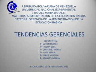REPUBLICA BOLIVARIANA DE VENEZUELA
     UNIVERSIDAD NACIONAL EXPERIMENTAL
             « RAFAEL MARIA BARALT»
MAESTRIA: ADMINISTRACION DE LA EDUCACION BASICA
 CATEDRA: GERENCIA DE LA ADMINISTRACION DE LA
                EDUCACION BASICA



 TENDENCIAS GERENCIALES
                        EXPONENTES:
                      COHEN DEYREE
                      FALCON ELSA
                      GUTIERREZ IRENES
                      MATA MARIA
                      PARRA VANESSA
                      REINOSO CORINA


           BACHAQUERO 16 DE FEBRERO DE 2013
 