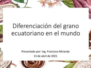 Diferenciación del grano
ecuatoriano en el mundo
Presentado por: Ing. Francisco Miranda
13 de abril de 2021
 