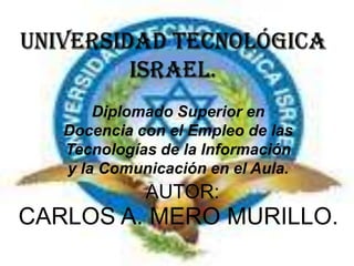 UNIVERSIDAD TECNOLÓGICA ISRAEL. Diplomado Superior en Docencia con el Empleo de las Tecnologías de la Información y la Comunicación en el Aula.  AUTOR: CARLOS A. MERO MURILLO. 