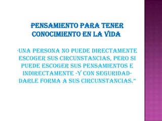 PENSAMIENTO PARA TENER CONOCIMIENTO EN LA VIDA "Una persona no puede directamente escoger sus circunstancias, pero si puede escoger sus pensamientos e indirectamente -y con seguridad- darle forma a sus circunstancias.”